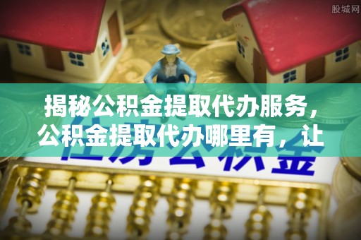 天元揭秘公积金提取代办服务，公积金提取代办哪里有，让你省时省心的解决方案