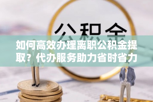 天元如何高效办理离职公积金提取？代办服务助力省时省力