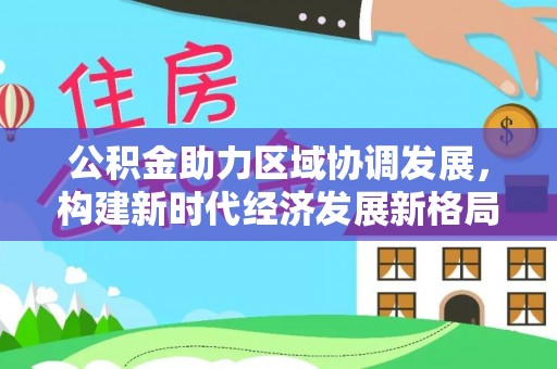 天元公积金助力区域协调发展，构建新时代经济发展新格局