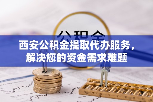 天元西安公积金提取代办服务，解决您的资金需求难题