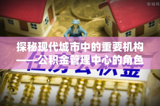 天元探秘现代城市中的重要机构——公积金管理中心的角色与使命