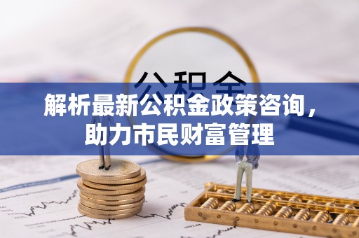 天元解析最新公积金政策咨询，助力市民财富管理