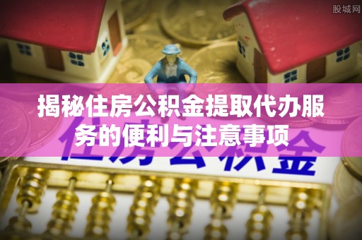 天元揭秘住房公积金提取代办服务的便利与注意事项