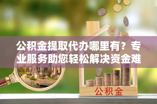 天元公积金提取代办哪里有？专业服务助您轻松解决资金难题