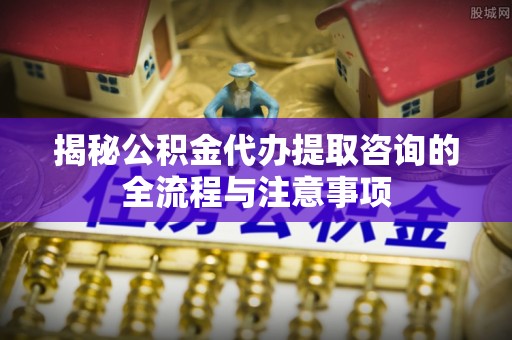 天元揭秘公积金代办提取咨询的全流程与注意事项
