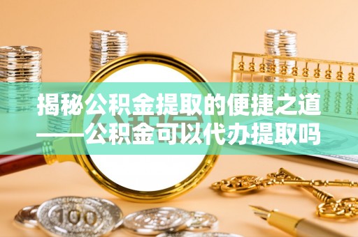 天元揭秘公积金提取的便捷之道——公积金可以代办提取吗？