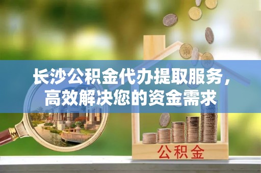 天元长沙公积金代办提取服务，高效解决您的资金需求