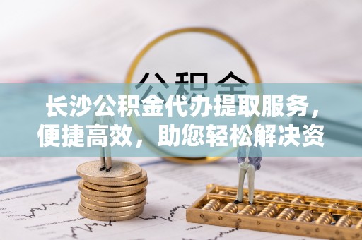 天元长沙公积金代办提取服务，便捷高效，助您轻松解决资金需求