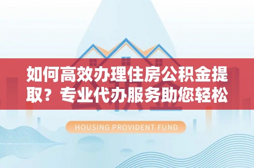 天元如何高效办理住房公积金提取？专业代办服务助您轻松搞定
